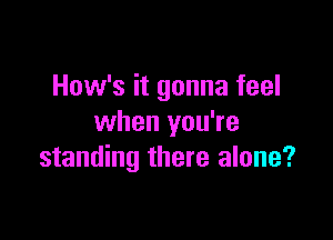 How's it gonna feel

when you're
standing there alone?