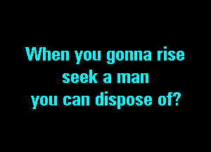 When you gonna rise

seek a man
you can dispose of?