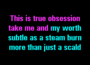 This is true obsession
take me and my worth
subtle as a steam burn
more than iust a scald