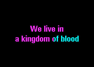 We live in

a kingdom of blood