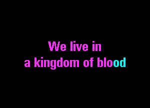 We live in

a kingdom of blood