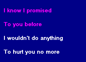 I wouldn't do anything

To hurt you no more