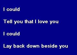 I could
Tell you that I love you

I could

Lay back down beside you