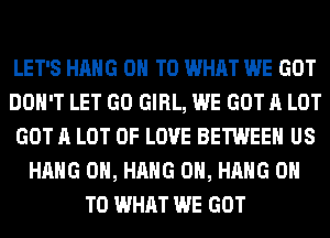 LET'S HANG ON TO WHAT WE GOT
DON'T LET GO GIRL, WE GOT A LOT
GOT A LOT OF LOVE BETWEEN US
HANG 0H, HANG 0H, HANG ON
TO WHAT WE GOT