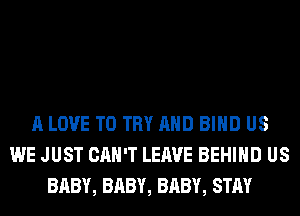 A LOVE TO TRY AND BIND US
WE JUST CAN'T LEAVE BEHIND US
BABY, BABY, BABY, STAY