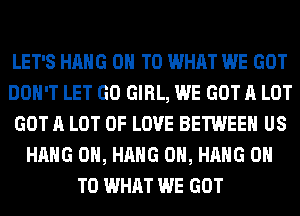 LET'S HANG ON TO WHAT WE GOT
DON'T LET GO GIRL, WE GOT A LOT
GOT A LOT OF LOVE BETWEEN US
HANG 0H, HANG 0H, HANG ON
TO WHAT WE GOT