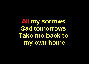All my sorrows
Sad tomorrows

Take me back to
my own home