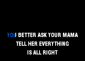 YOU BETTER ASK YOUR MAMA
TELL HEB EVERYTHING
IS ALL RIGHT