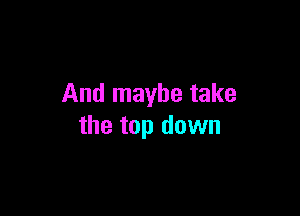 And maybe take

the top down