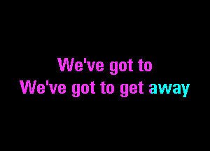 We've got to

We've got to get away