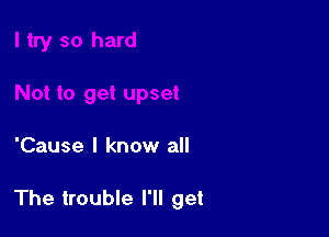 'Cause I know all

The trouble I'll get