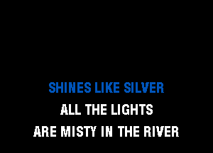 SHINES LIKE SILVER
ALL THE LIGHTS
ARE MISTY IN THE RIVER