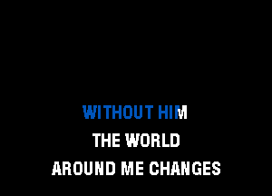 WITHOUT HIM
THE WORLD
AROUND ME CHANGES
