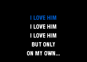 I LOVE HIM
I LOVE HIM

I LOVE HIM
BUT ONLY
ON MY OWN...