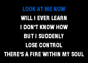LOOK AT ME NOW
WI LL I EVER LEARN
I DON'T KNOW HOW
BUTI SUDDEHLY
LOSE CONTROL
THERE'S A FIRE WITHIN MY SOUL