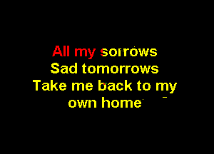 All my scirows
Sad tomorrows

Take me back to my
own home