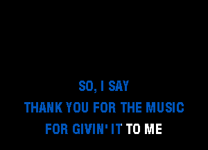 SO, I SAY
THANK YOU FOR THE MUSIC
FOR GWIN' IT TO ME