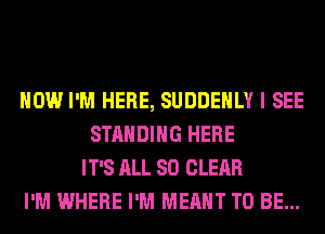 HOW I'M HERE, SUDDEHLY I SEE
STANDING HERE
IT'S ALL 80 CLEAR
I'M WHERE I'M MEANT TO BE...