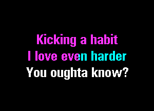 Kicking a habit

I love even harder
You oughta know?