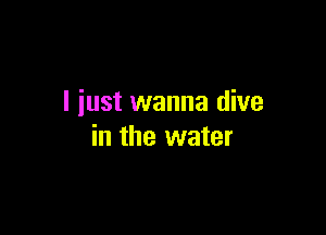 I iust wanna dive

in the water