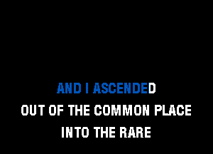 AND I ASCEHDED
OUT OF THE COMMON PLACE
INTO THE RARE