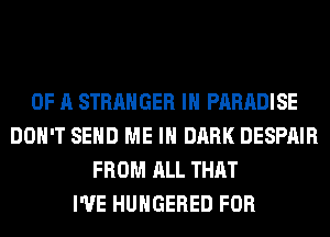 OF A STRANGER IH PARADISE
DON'T SEND ME IN DARK DESPAIR
FROM ALL THAT
I'VE HUHGERED FOR