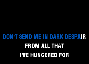 DON'T SEND ME IN DARK DESPAIR
FROM ALL THAT
I'VE HUHGERED FOR