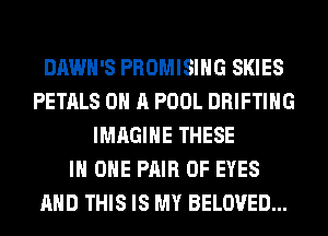 DAWH'S PROMISIHG SKIES
PETALS ON A POOL DRIFTIHG
IMAGINE THESE
IN ONE PAIR OF EYES
AND THIS IS MY BELOVED...