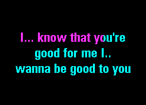 I... know that you're

good for me l..
wanna be good to you