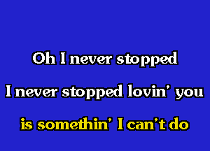 Oh I never stopped

I never stopped lovin' you

is somethin' Ican't do