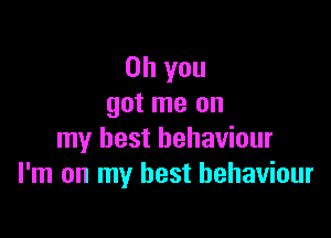 Oh you
got me on

my best behaviour
I'm on my best behaviour