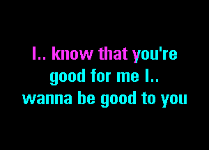 I.. know that you're

good for me l..
wanna be good to you