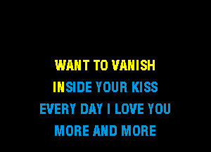 WANT TO VAHISH

INSIDE YOUR KISS
EVERY DAY I LOVE YOU
MORE AND MORE