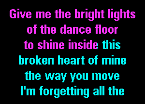 Give me the bright lights
of the dance floor
to shine inside this
broken heart of mine
the way you move
I'm forgetting all the