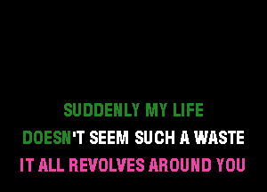 SUDDEHLY MY LIFE
DOESN'T SEEM SUCH A WASTE
IT ALL REVOLVES AROUND YOU