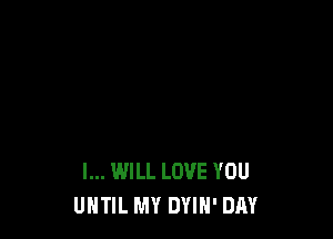 I... WILL LOVE YOU
UNTIL MY DYIN' DAY