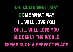 0H, COME WHAT MAY
COME WHAT MAY
I... WILL LOVE YOU
OH, I... WILL LOVE YOU
SUDDEHLY THE WORLD
SEEMS SUCH A PERFECT PLACE