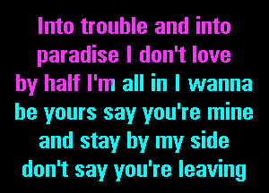 Into trouble and into
paradise I don't love
by half I'm all in I wanna
be yours say you're mine
and stay by my side
don't say you're leaving