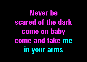 Never be
scared of the dark

come on baby
come and take me
in your arms