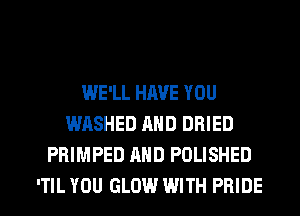 WE'LL HAVE YOU
WASHED AND DRIED
PRIMPED MID POLISHED

ITIL YOU GLOW WITH PRIDE l