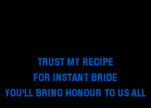 TRUST MY RECIPE
FOR INSTANT BRIDE
YOU'LL BRING HONOUR TO US ALL