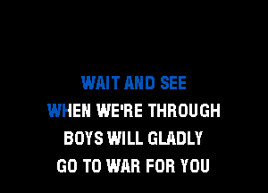 WAIT AND SEE

WHEN WE'RE THROUGH
BOYS WILL GLADLY
GO TO WAR FOR YOU