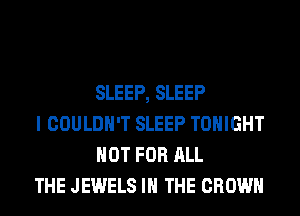 SLEEP, SLEEP

I COULDN'T SLEEP TONIGHT
NOT FOR ALL

THE JEWELS IN THE CROWN