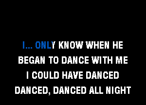 I... ONLY KNOW WHEN HE
BEGAN T0 DANCE WITH ME
I COULD HAVE DANCED
DANCED, DANCED ALL NIGHT