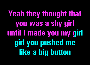 Yeah they thought that
you was a shy girl
until I made you my girl
girl you pushed me
like a big button