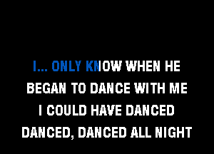 I... ONLY KNOW WHEN HE
BEGAN T0 DANCE WITH ME
I COULD HAVE DANCED
DANCED, DANCED ALL NIGHT