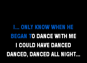 I... ONLY KNOW WHEN HE
BEGAN T0 DANCE WITH ME
I COULD HAVE DANCED
DANCED, DANCED ALL NIGHT...