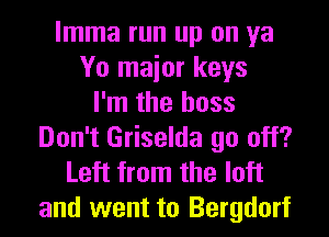 lmma run up on ya
Yo maior keys
I'm the boss
Don't Griselda go off?
Left from the loft

and went to Bergdorf