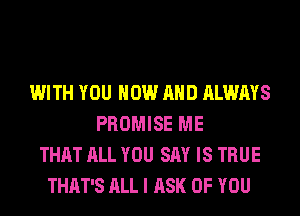 WITH YOU NOW AND ALWAYS
PROMISE ME
THAT ALL YOU SAY IS TRUE
THAT'S ALL I ASK OF YOU