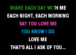 SHARE EACH DAY WITH ME
EACH NIGHT, EACH MORNING
SAY YOU LOVE ME
YOU KHOWI DO
LOVE ME
THAT'S ALL I ASK OF YOU...